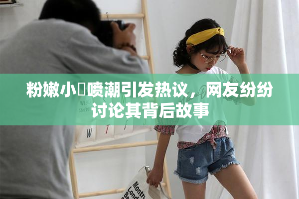 粉嫩小泬喷潮引发热议，网友纷纷讨论其背后故事