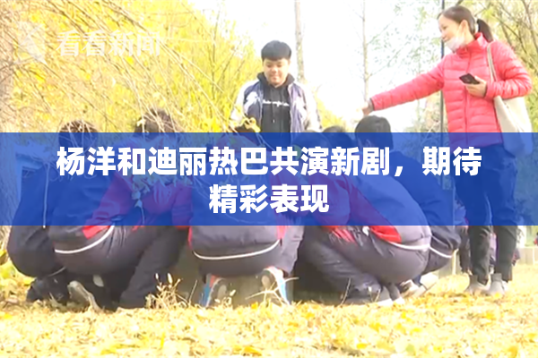 杨洋和迪丽热巴共演新剧，期待精彩表现