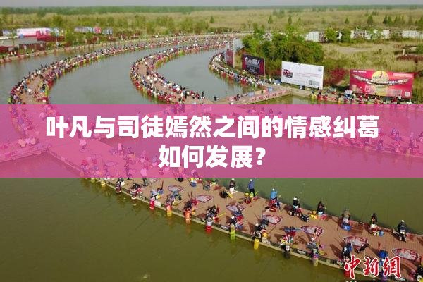 叶凡与司徒嫣然之间的情感纠葛如何发展？