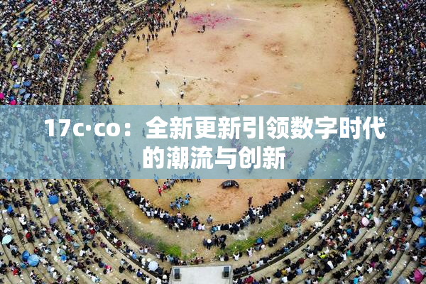 17c·co：全新更新引领数字时代的潮流与创新