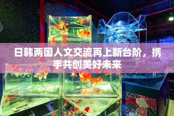 日韩两国人文交流再上新台阶，携手共创美好未来