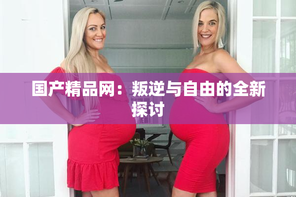 国产精品网：叛逆与自由的全新探讨