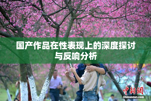 国产作品在性表现上的深度探讨与反响分析