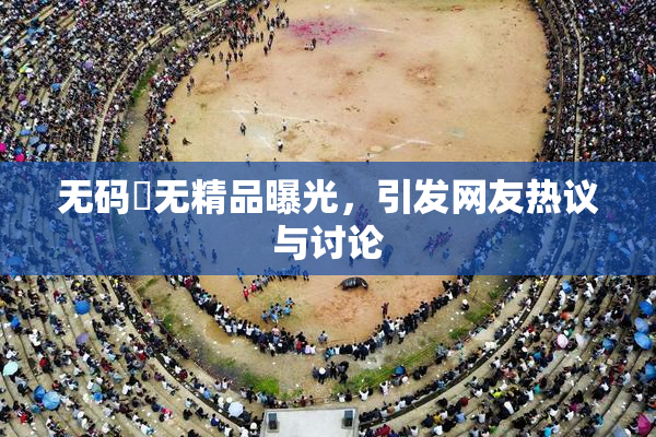 无码囯无精品曝光，引发网友热议与讨论