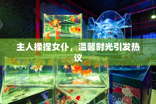 主人揉捏女仆，温馨时光引发热议