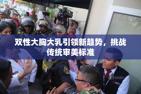双性大胸大乳引领新趋势，挑战传统审美标准