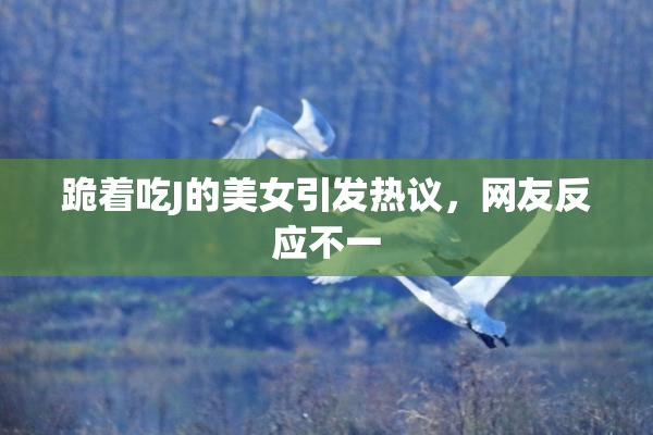 跪着吃J的美女引发热议，网友反应不一