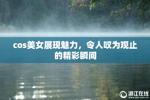 cos美女展现魅力，令人叹为观止的精彩瞬间
