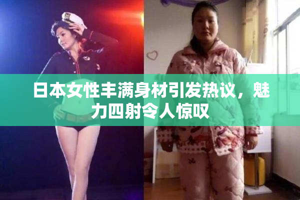 日本女性丰满身材引发热议，魅力四射令人惊叹