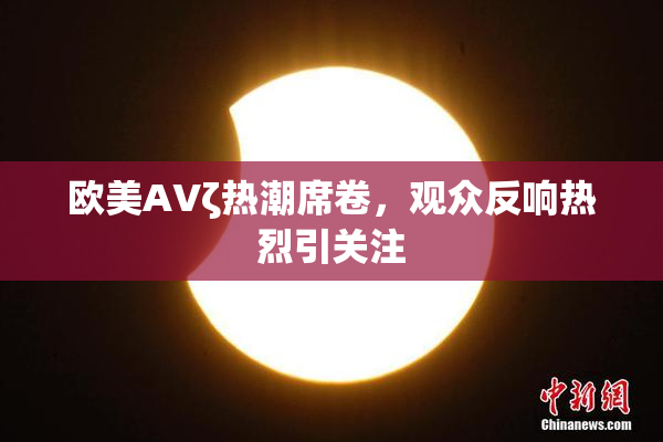 欧美AVζ热潮席卷，观众反响热烈引关注