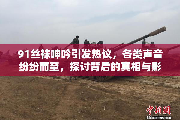 91丝袜呻吟引发热议，各类声音纷纷而至，探讨背后的真相与影响。
