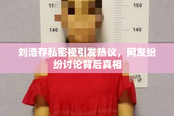 刘浩存私密视引发热议，网友纷纷讨论背后真相