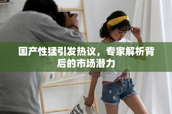 国产性猛引发热议，专家解析背后的市场潜力