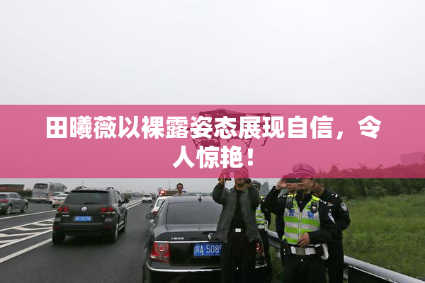 田曦薇以裸露姿态展现自信，令人惊艳！