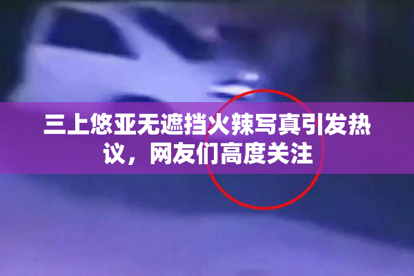 三上悠亚无遮挡火辣写真引发热议，网友们高度关注