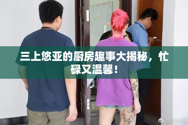 三上悠亚的厨房趣事大揭秘，忙碌又温馨！