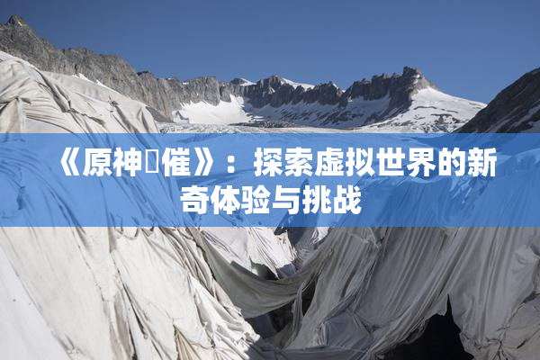 《原神婬催》：探索虚拟世界的新奇体验与挑战