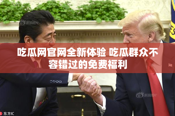 吃瓜网官网全新体验 吃瓜群众不容错过的免费福利