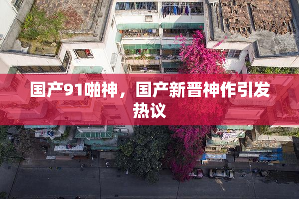 国产91啪神，国产新晋神作引发热议