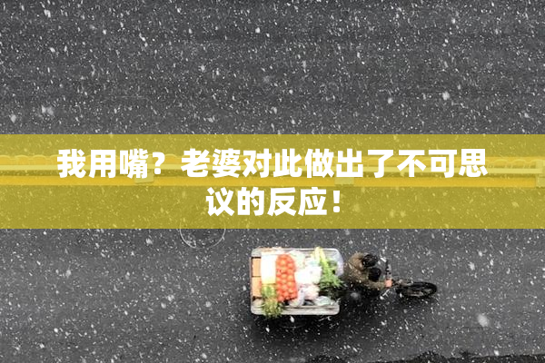 我用嘴？老婆对此做出了不可思议的反应！