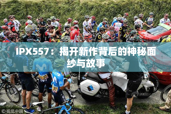 IPX557：揭开新作背后的神秘面纱与故事