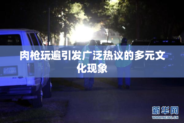 肉枪玩遍引发广泛热议的多元文化现象