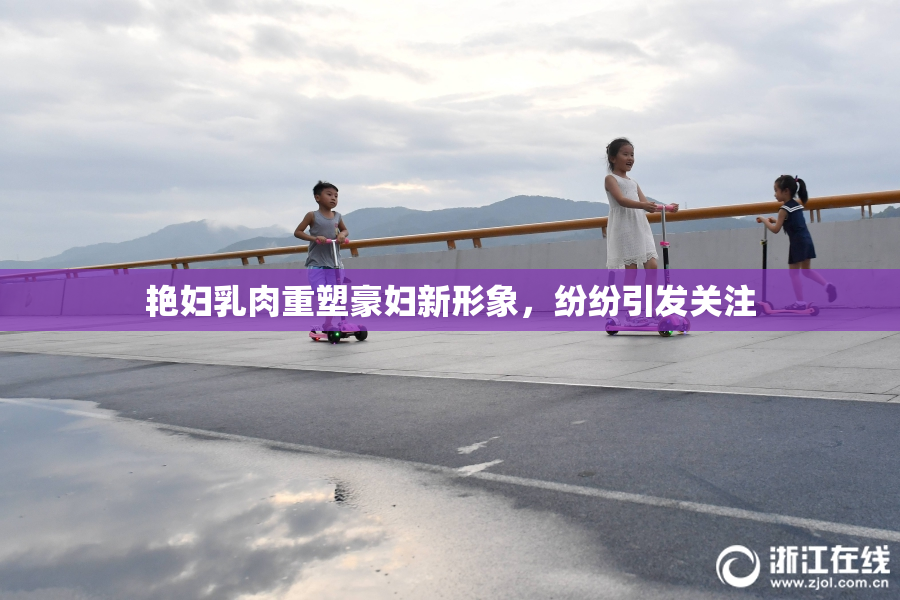艳妇乳肉重塑豪妇新形象，纷纷引发关注