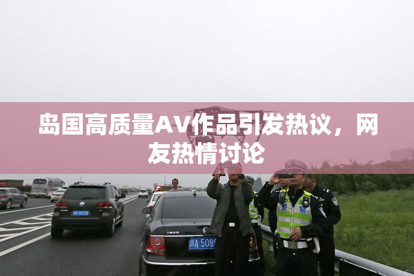 岛国高质量AV作品引发热议，网友热情讨论