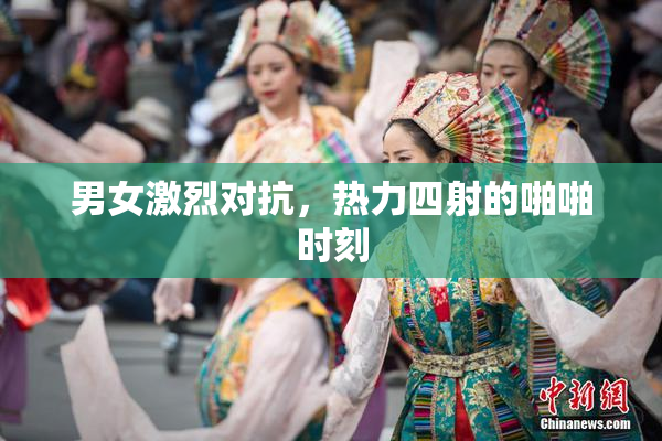 男女激烈对抗，热力四射的啪啪时刻