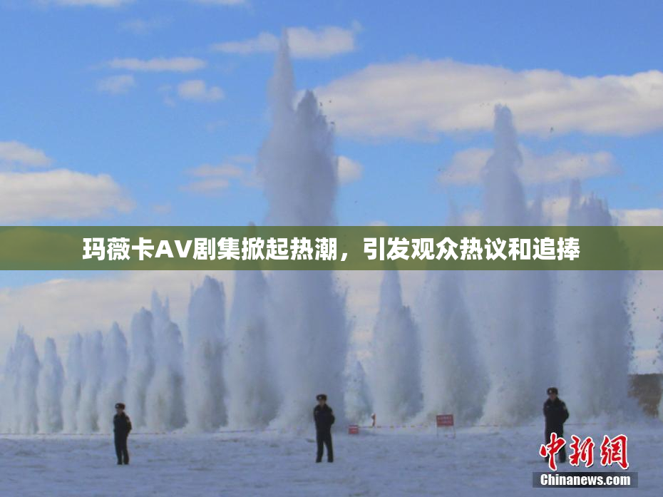 玛薇卡AV剧集掀起热潮，引发观众热议和追捧