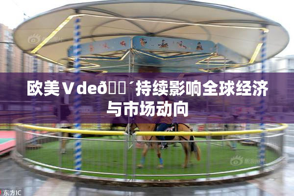 欧美Ⅴde🔴持续影响全球经济与市场动向
