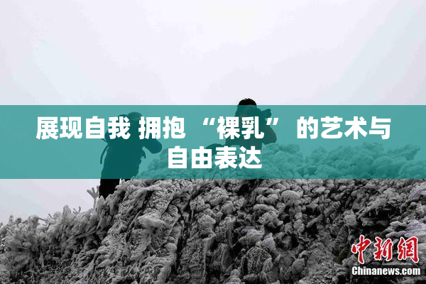 展现自我 拥抱 “裸乳” 的艺术与自由表达