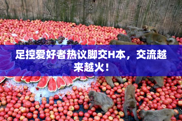 足控爱好者热议脚交H本，交流越来越火！