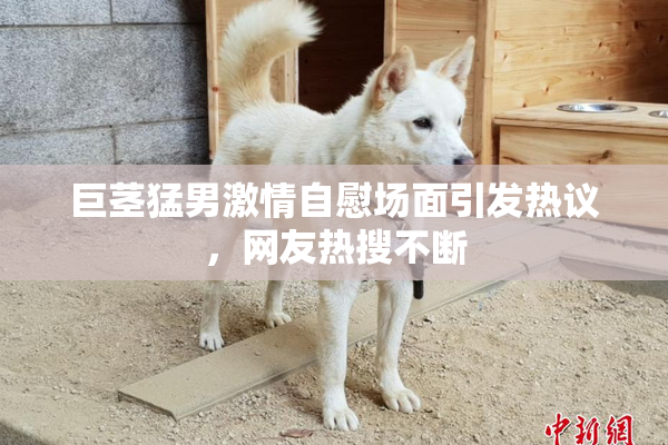 巨茎猛男激情自慰场面引发热议，网友热搜不断
