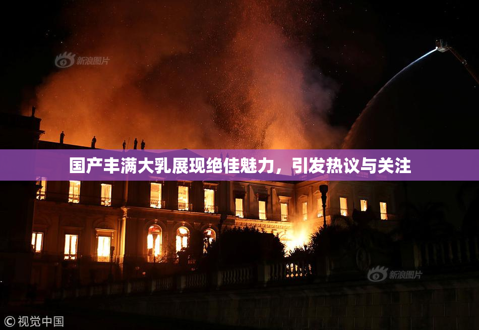 国产丰满大乳展现绝佳魅力，引发热议与关注