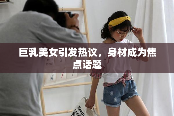 巨乳美女引发热议，身材成为焦点话题