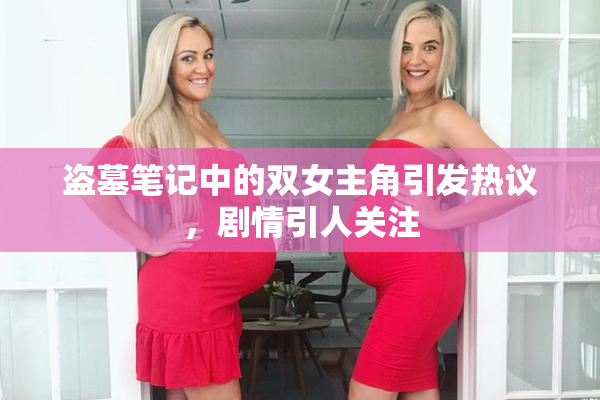 盗墓笔记中的双女主角引发热议，剧情引人关注