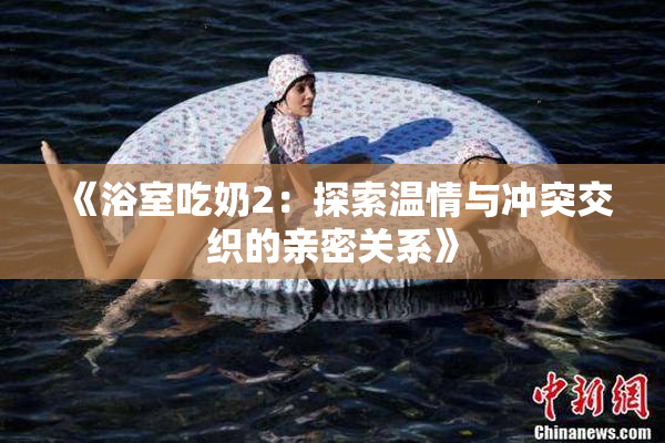 《浴室吃奶2：探索温情与冲突交织的亲密关系》