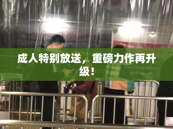 成人特别放送，重磅力作再升级！