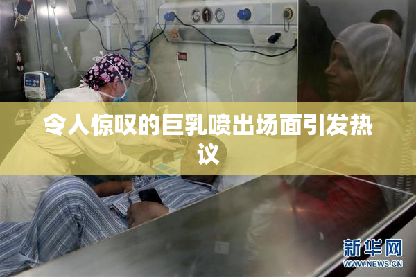 令人惊叹的巨乳喷出场面引发热议