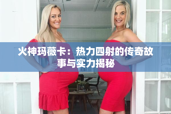 火神玛薇卡：热力四射的传奇故事与实力揭秘
