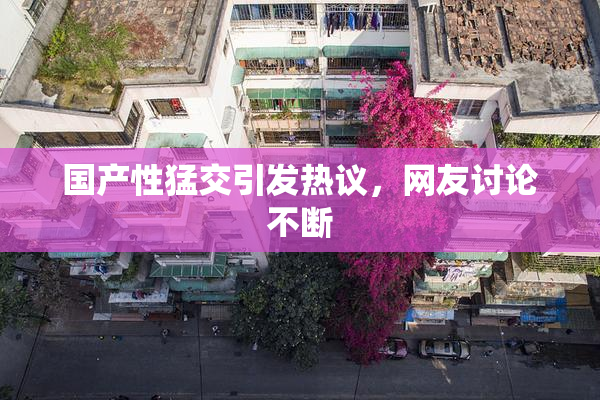 国产性猛交引发热议，网友讨论不断