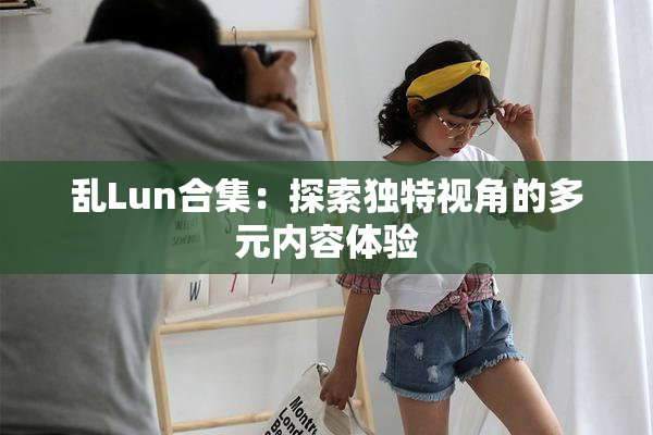 乱Lun合集：探索独特视角的多元内容体验