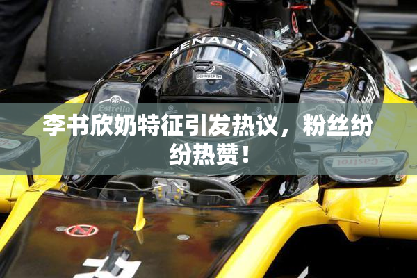 李书欣奶特征引发热议，粉丝纷纷热赞！