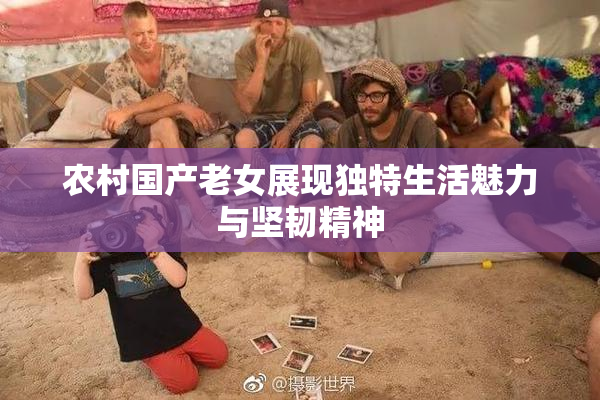 农村国产老女展现独特生活魅力与坚韧精神