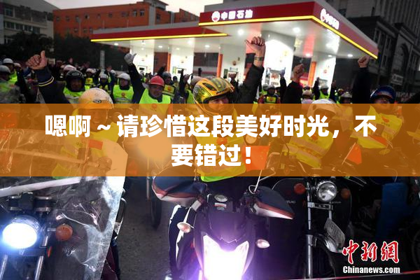 嗯啊～请珍惜这段美好时光，不要错过！