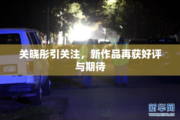 关晓彤引关注，新作品再获好评与期待