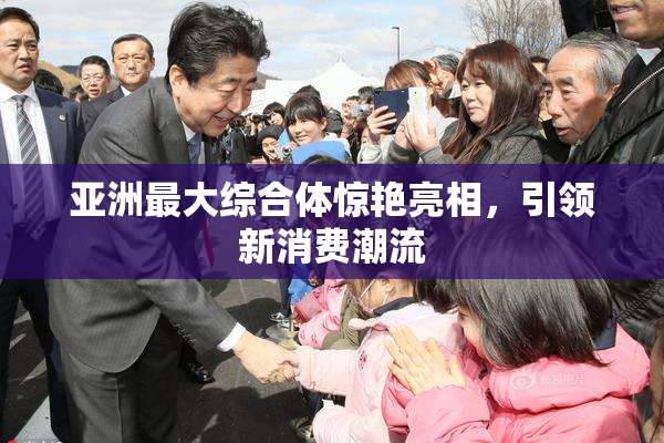 亚洲最大综合体惊艳亮相，引领新消费潮流