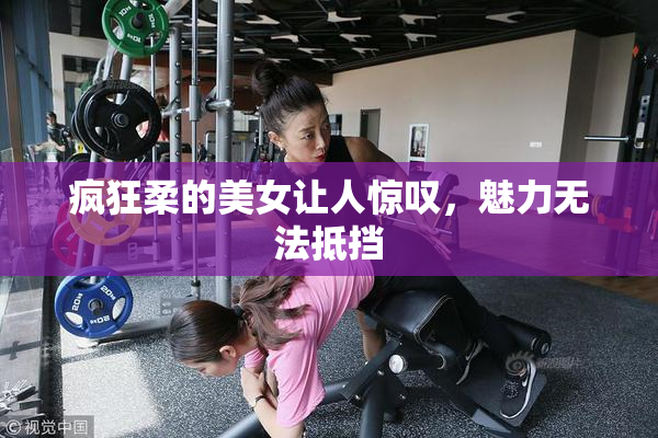 疯狂柔的美女让人惊叹，魅力无法抵挡