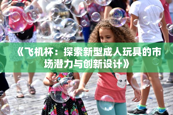 《飞机杯：探索新型成人玩具的市场潜力与创新设计》
